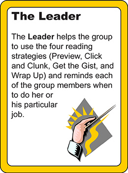 The Leader: The leader helps the group to use the four reading strategies (preview, click and clunk, get the gist, and wrap up) and reminds each of the group members when to do her or his particular job.