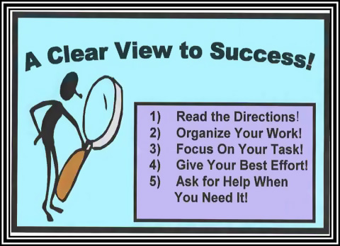 A clear view to success!  1) Read the directions! 2) Organize your work! 3) Focus on your task! 4) Give your best effort! 5) Ask for hel;p when you need it!