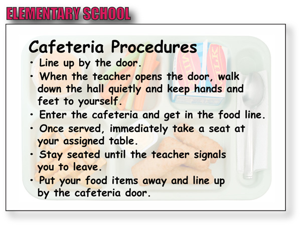 elementary school procedures:  Line up by the door.  When the teacher opens the door, walk down the hall quietly and keep hands and feet to yourself.  Enter the cafeteria and get in the food line.  Once served, immediately take a seat at your assigned table.  Stay seated until the teacher signals you to leave.  Put your food items away and line up by the cafeteria door. 